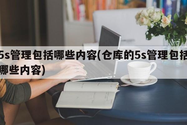 5s管理包括哪些内容(仓库的5s管理包括哪些内容)